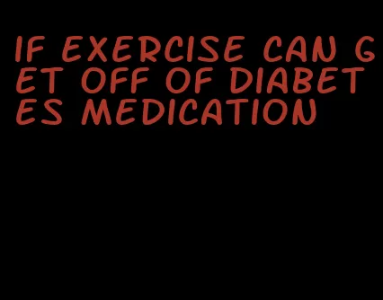 if exercise can get off of diabetes medication