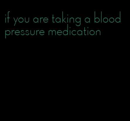 if you are taking a blood pressure medication