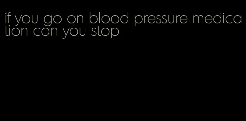 if you go on blood pressure medication can you stop