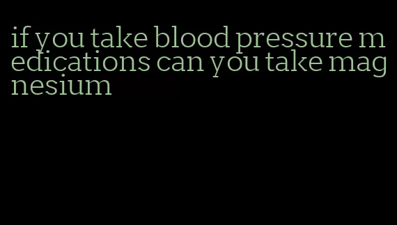 if you take blood pressure medications can you take magnesium