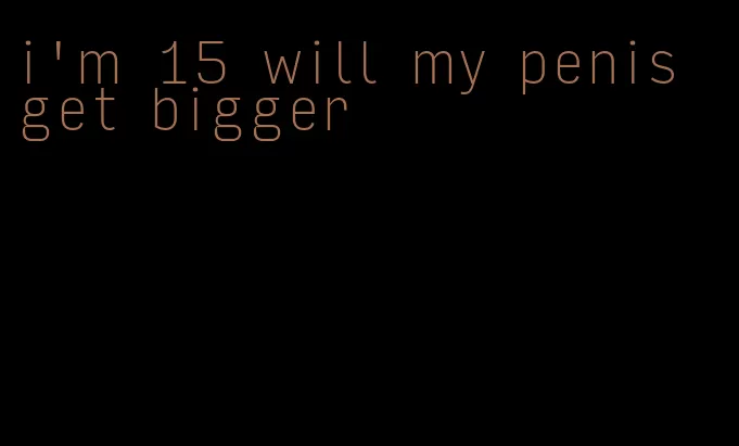 i'm 15 will my penis get bigger