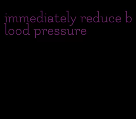 immediately reduce blood pressure