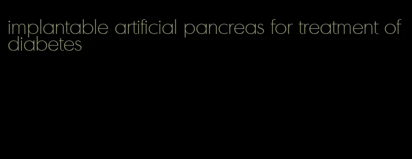 implantable artificial pancreas for treatment of diabetes