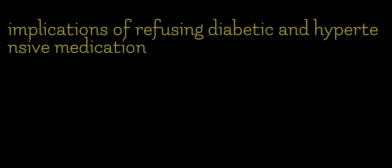 implications of refusing diabetic and hypertensive medication