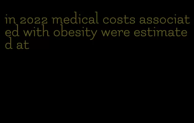 in 2022 medical costs associated with obesity were estimated at