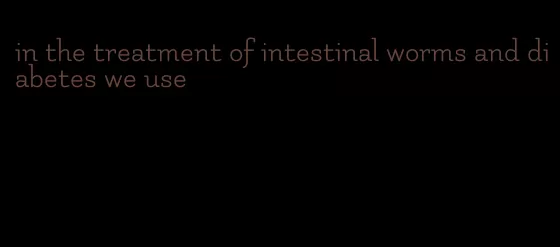 in the treatment of intestinal worms and diabetes we use