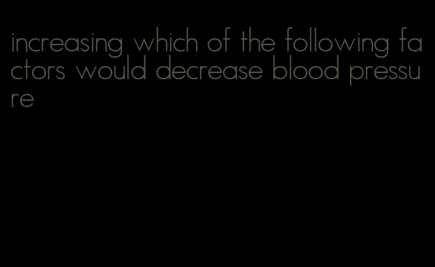 increasing which of the following factors would decrease blood pressure