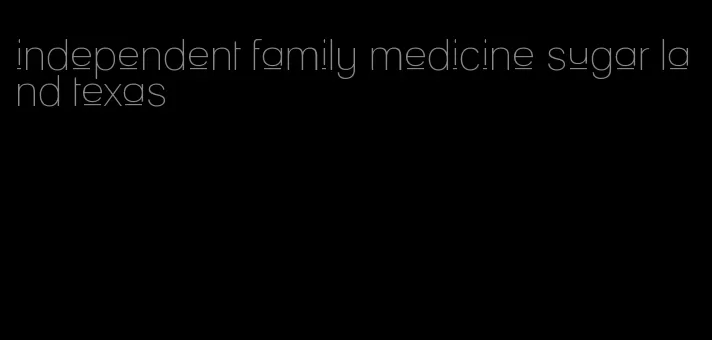 independent family medicine sugar land texas