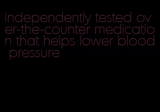 independently tested over-the-counter medication that helps lower blood pressure