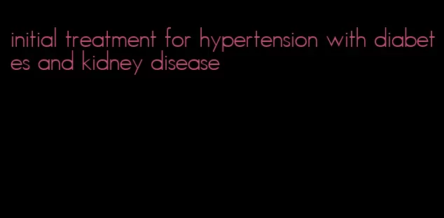 initial treatment for hypertension with diabetes and kidney disease