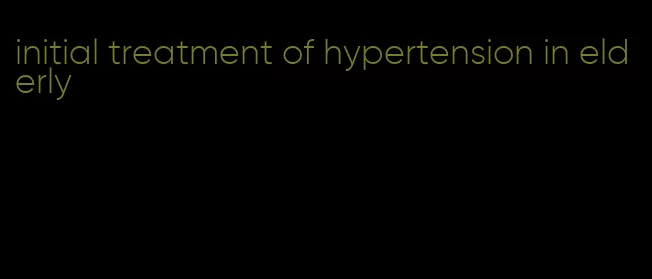 initial treatment of hypertension in elderly