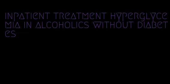 inpatient treatment hyperglycemia in alcoholics without diabetes