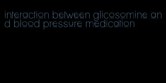 interaction between glicosomine and blood pressure medication