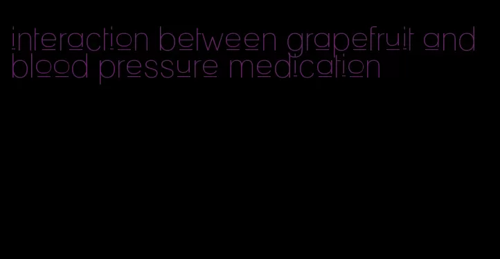 interaction between grapefruit and blood pressure medication