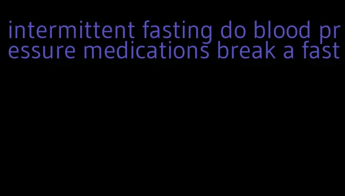 intermittent fasting do blood pressure medications break a fast