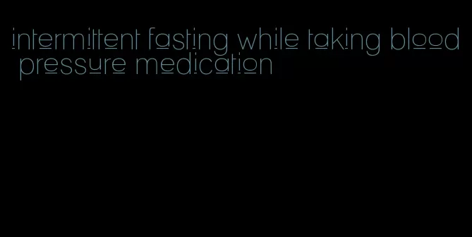 intermittent fasting while taking blood pressure medication