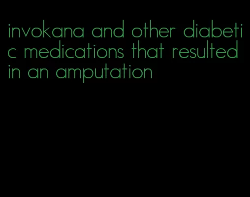 invokana and other diabetic medications that resulted in an amputation