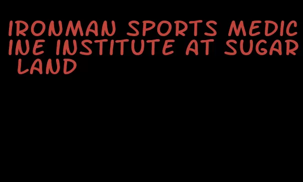 ironman sports medicine institute at sugar land