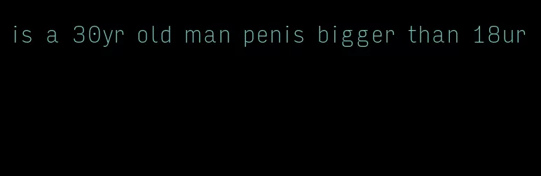 is a 30yr old man penis bigger than 18ur