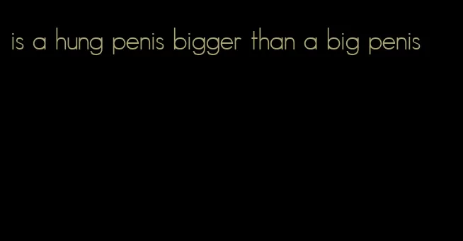 is a hung penis bigger than a big penis