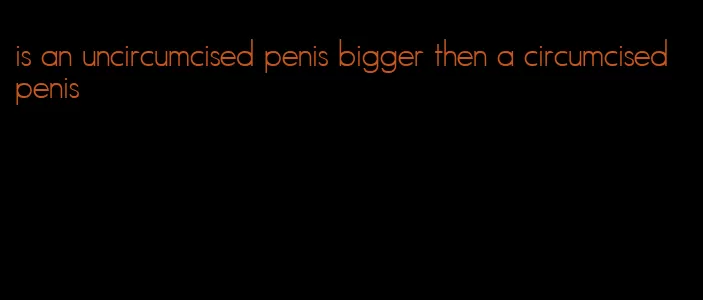 is an uncircumcised penis bigger then a circumcised penis