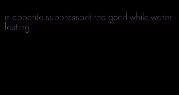 is appetite suppressant tea good while water fasting