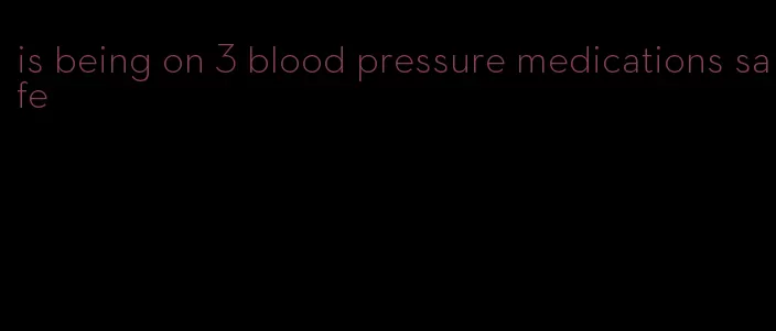 is being on 3 blood pressure medications safe