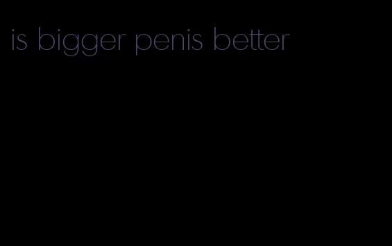 is bigger penis better