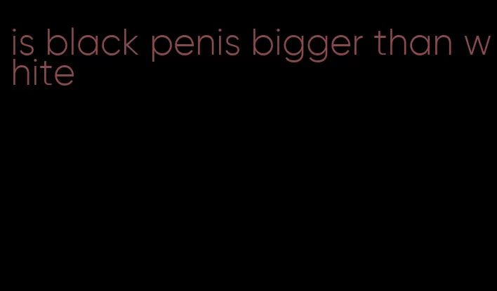 is black penis bigger than white