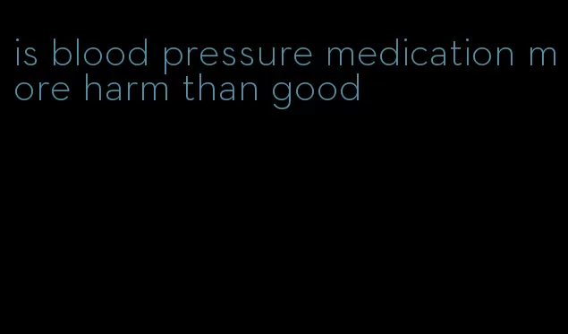 is blood pressure medication more harm than good