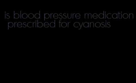 is blood pressure medication prescribed for cyanosis