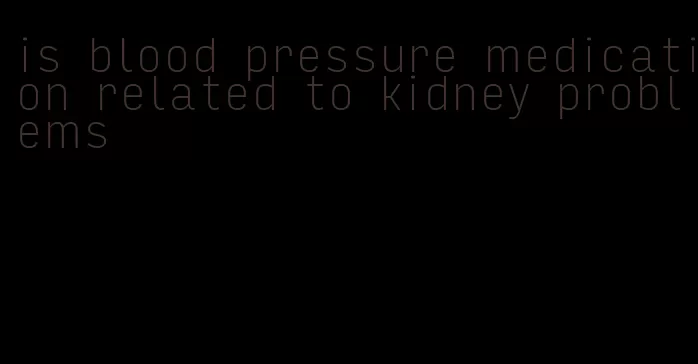 is blood pressure medication related to kidney problems