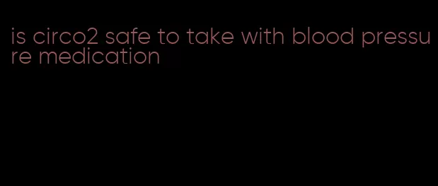 is circo2 safe to take with blood pressure medication