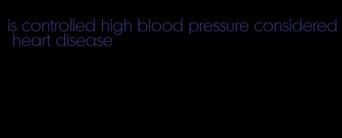 is controlled high blood pressure considered heart disease