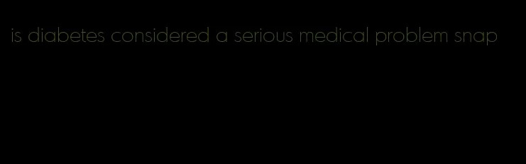 is diabetes considered a serious medical problem snap