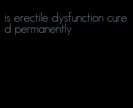 is erectile dysfunction cured permanently