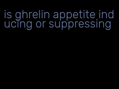 is ghrelin appetite inducing or suppressing