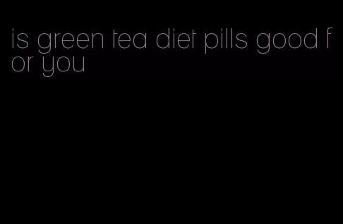 is green tea diet pills good for you