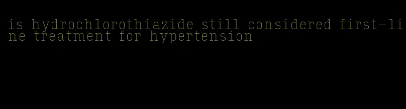 is hydrochlorothiazide still considered first-line treatment for hypertension