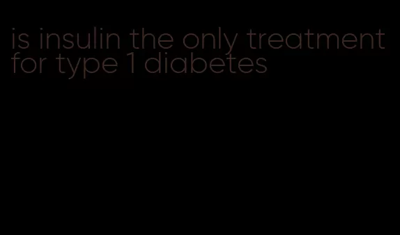 is insulin the only treatment for type 1 diabetes