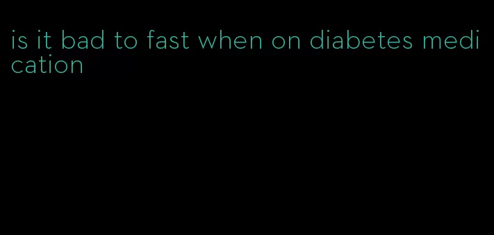 is it bad to fast when on diabetes medication