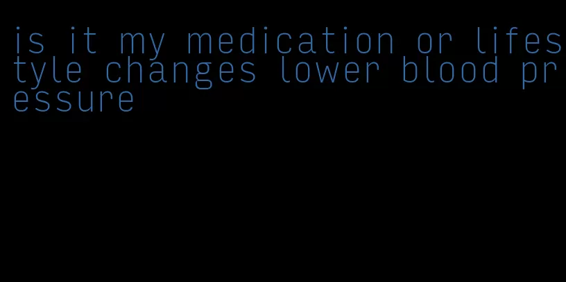 is it my medication or lifestyle changes lower blood pressure