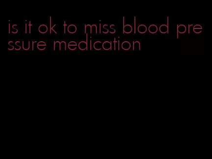 is it ok to miss blood pressure medication