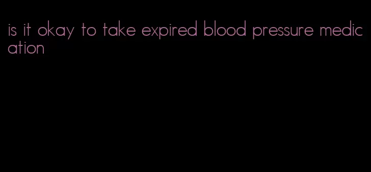 is it okay to take expired blood pressure medication