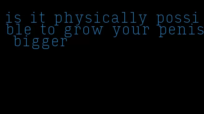 is it physically possible to grow your penis bigger