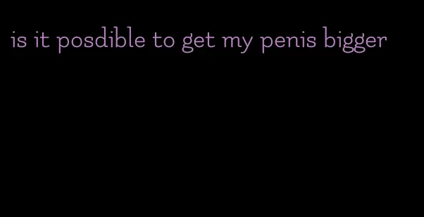 is it posdible to get my penis bigger