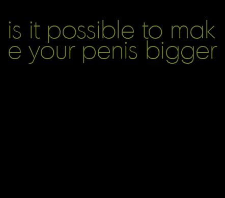 is it possible to make your penis bigger