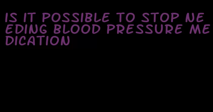 is it possible to stop needing blood pressure medication