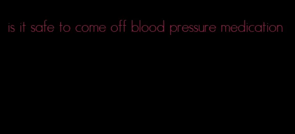 is it safe to come off blood pressure medication