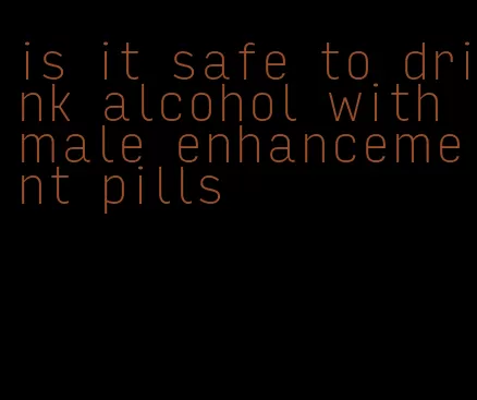 is it safe to drink alcohol with male enhancement pills